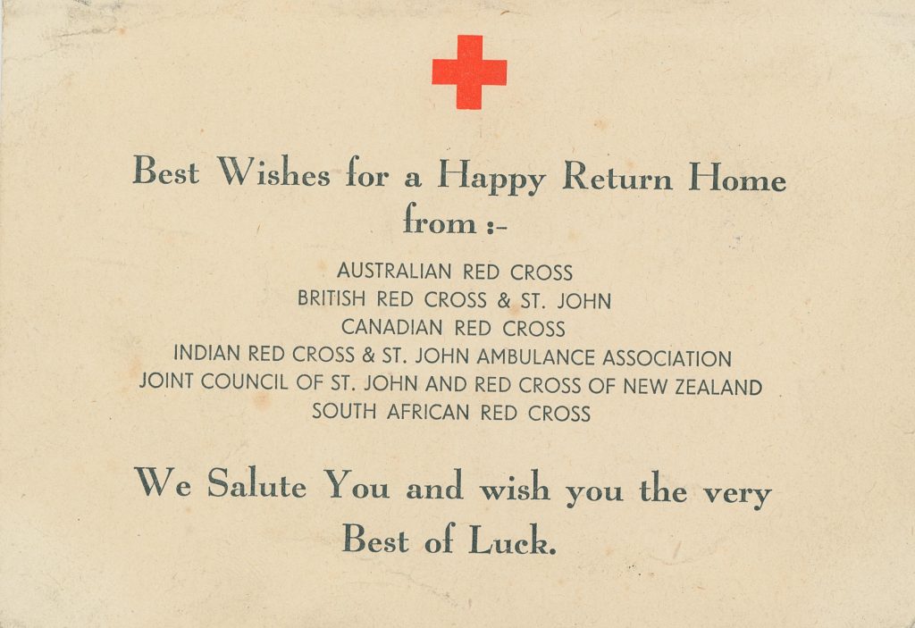 A Red Cross postcard that was included in parcels sent to prisoners of war. Text reads: Best Wishes for a Happy Return Home from: - Australian Red Cross. British Red Cross & St. John. Canadian Red Cross. Indian Red Cross & St. John Ambulance Association. Joint Council of St. John and Red Cross of New Zealand. South Africa Red Cross. We Salute You and wish you the very Best of Luck.