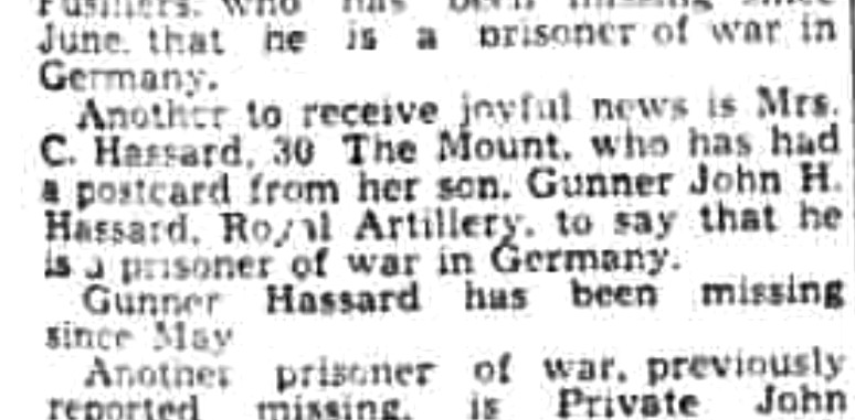 Excerpt from a newspaper article: 'Another to receive joyful news is Mrs. C. Hassard, 30 The Mount, who has had a postcard from her son, Gunner John H. Hassard, Royal Artillery, to say that he is a prisoner of war in Germany. Gunner Hassard has been missing since May.