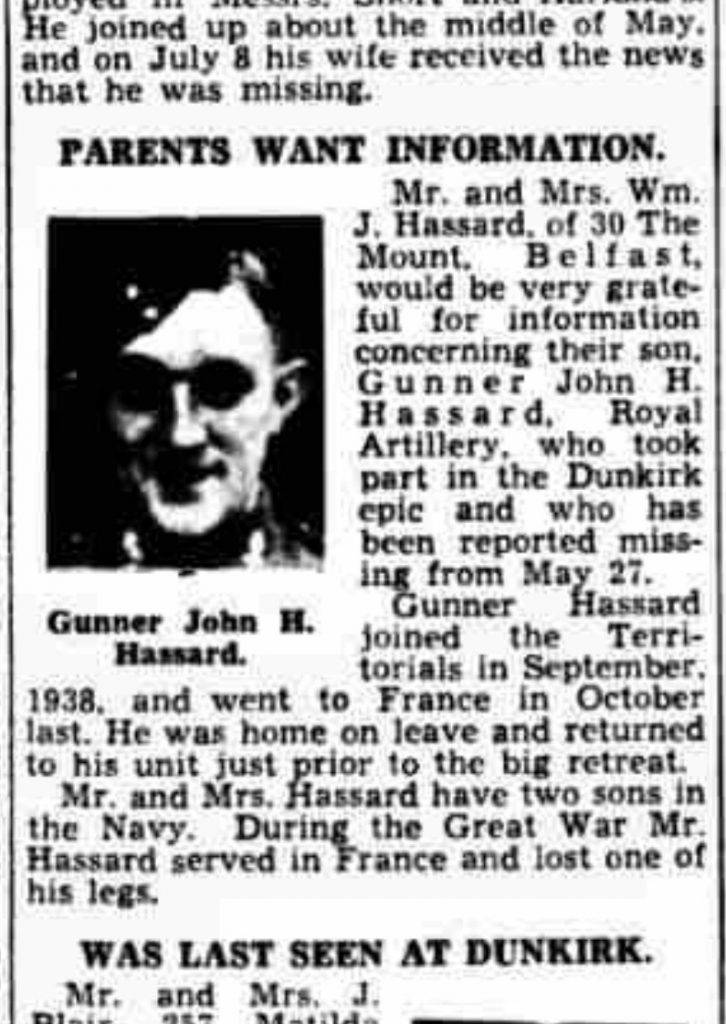 Newspaper article reads: 'PARENTS WANT INFORMATION. Mr. and Mrs. J. Hassard, of 30 The Mount, Belfast, would be very grateful for information concerning their son, Gunner John H. Hassard, Royal Artillery, who took part in the Dunkirk epic and who has been reported missing from May 27. Gunner Hassard joined the Territorials in September, 1938, and went to France in October last. He was home onleave and returned to his unit just prior to the big retreat. Mr. and Mrs. Hassard have to sons in the Navy. During the Great War Mr. Hassard served in France and lost one of his legs.